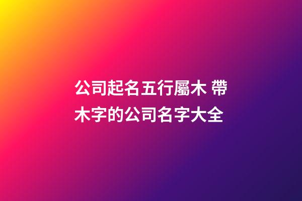 公司起名五行屬木 帶木字的公司名字大全-第1張-公司起名-玄機(jī)派